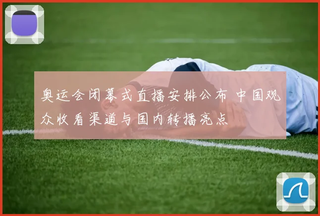 奥运会闭幕式直播安排公布 中国观众收看渠道与国内转播亮点
