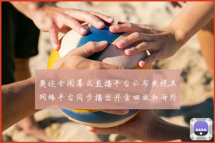 奥运会闭幕式直播平台公布央视及网络平台同步播出并含回放和海外入口