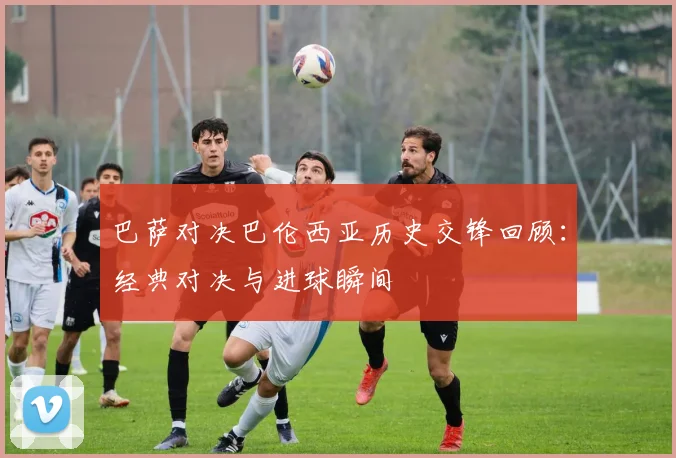 巴萨对决巴伦西亚历史交锋回顾：经典对决与进球瞬间