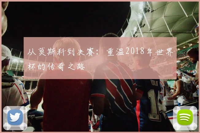 从莫斯科到决赛：重温2018年世界杯的传奇之路