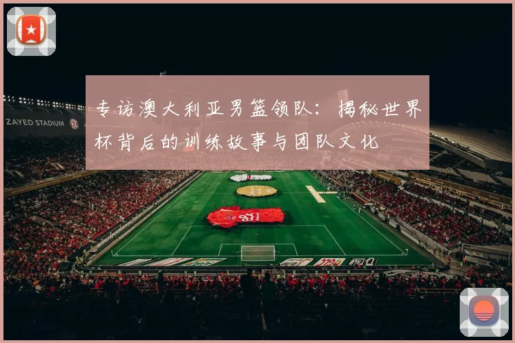 专访澳大利亚男篮领队：揭秘世界杯背后的训练故事与团队文化
