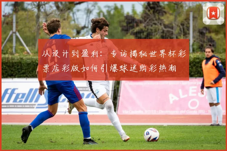 从设计到盈利：专访揭秘世界杯彩票店彩版如何引爆球迷购彩热潮