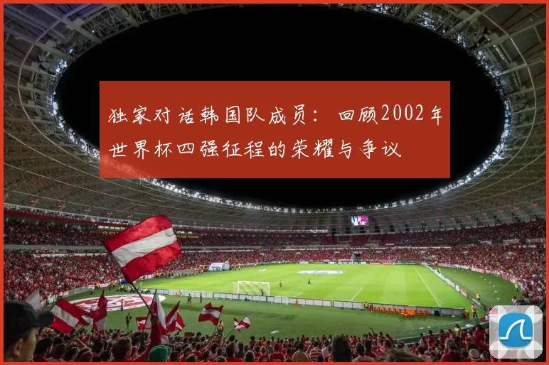 独家对话韩国队成员：回顾2002年世界杯四强征程的荣耀与争议