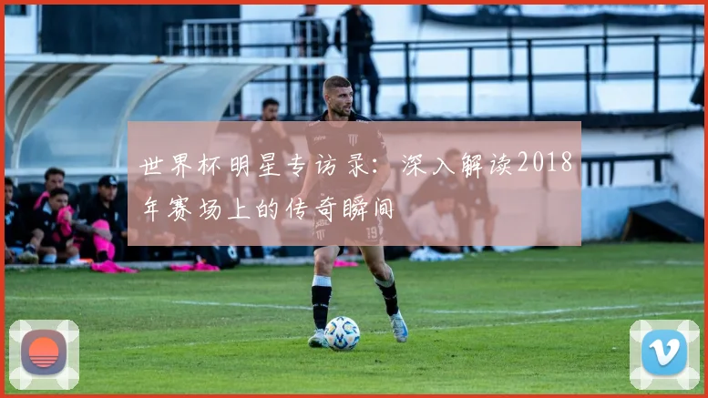 世界杯明星专访录:深入解读2018年赛场上的传奇瞬间