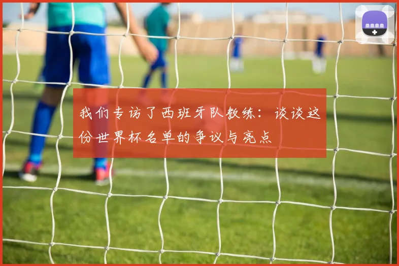我们专访了西班牙队教练:谈谈这份世界杯名单的争议与亮点