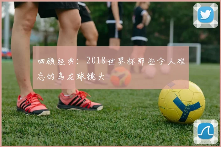 回顾经典：2018世界杯那些令人难忘的乌龙球镜头