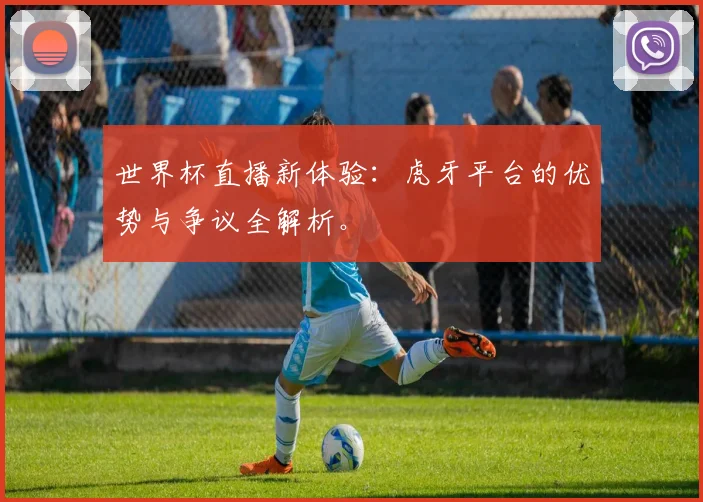 世界杯直播新体验：虎牙平台的优势与争议全解析。