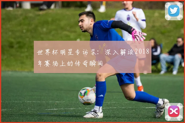 世界杯明星专访录:深入解读2018年赛场上的传奇瞬间