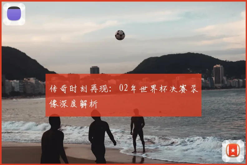 传奇时刻再现：02年世界杯决赛录像深度解析