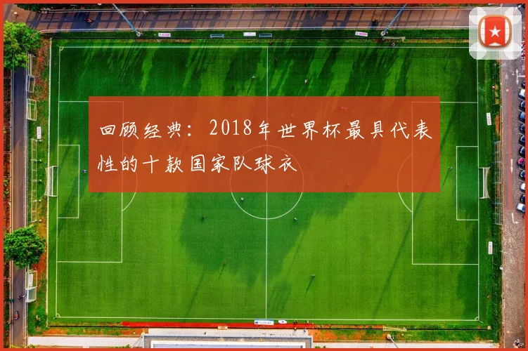 回顾经典：2018年世界杯最具代表性的十款国家队球衣