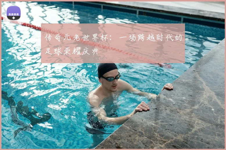 传奇元老世界杯：一场跨越时代的足球荣耀庆典
