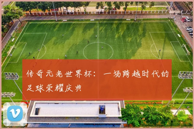 传奇元老世界杯：一场跨越时代的足球荣耀庆典