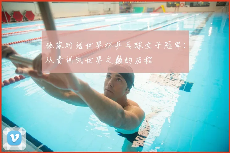独家对话世界杯乒乓球女子冠军:从青训到世界之巅的历程