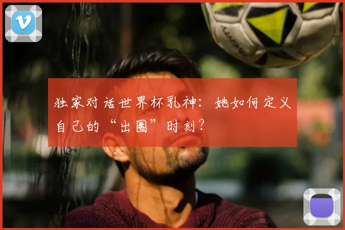 独家对话世界杯乳神：她如何定义自己的“出圈”时刻？